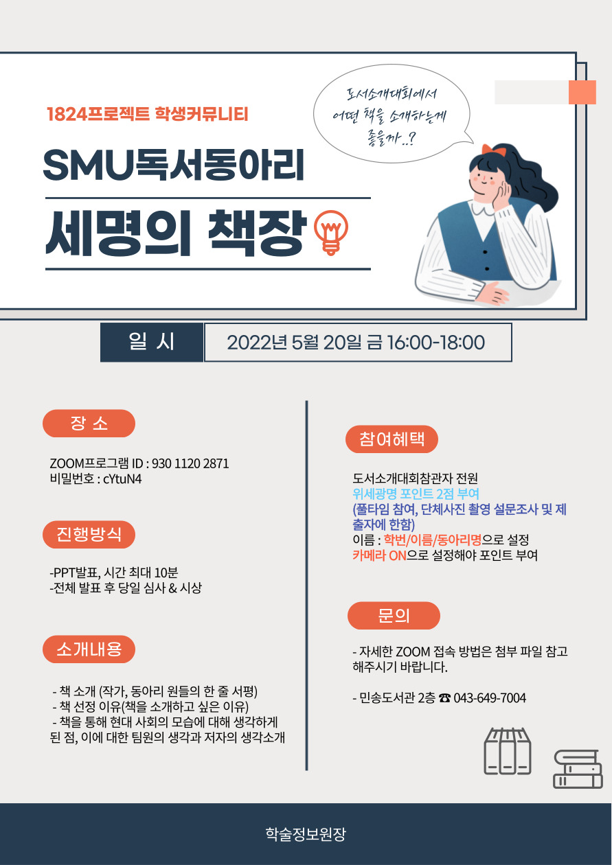 1824 프로젝트 학생커뮤니티 SMU 독서동아리 세명의 책상 일시 2022년 5월 20일 금 16:00-18:00 장소 ZOOM프로그램 ID : 930 1120 2871 비밀전호 cYtuN4 진행방식 PPt발표 최대 10분 당일 심사 참여혜택 도서소개대회참여자 전원 위세광명포인트 2점 부여