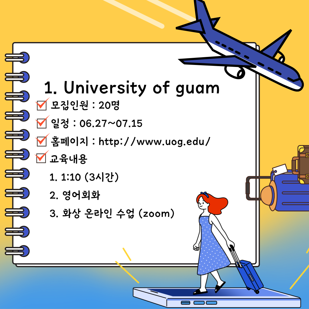 1. University of guam 모집인원 : 20명 일정 : 06.27~07.15 홈페이지 : http://www.uog.edu/ 교육내용  ; 1:10 (3시간)  ; 영어 회화 ; 화상온라인수업 (zoom)