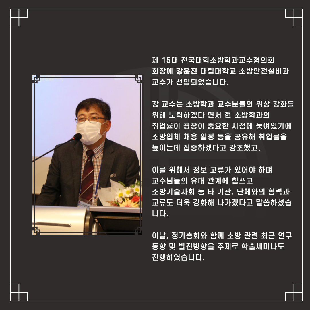 제 15대 전국대학소방학과교수협의회   회장에 강윤진 대림대학교 소방안전설비과 교수가 선임되었습니다.     강 교수는 소방학과 교수분들의 위상 강화를 위해 노력하겠다 면서 현 소방학과의   취업률이 굉장이 중요한 시점에 놓여있기에 소방업체 채용 일정 등을 공유해 취업률을 높이는데 집중하겠다고 강조했고,    이를 위해서 정보 교류가 있어야 하며   교수님들의 유대 관계에 힘쓰고   소방기술사회 등 타 기관, 단체와의 혐력과 교류도 더욱 강화해 나가겠다고 말씀하셨습니다.      이날, 정기총회와 함께 소방 관련 최근 연구 동향 및 발전방향을 주제로 학술세미나도   진행하였습니다. 